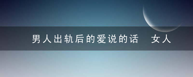 男人出轨后的爱说的话 女人你会相信几句